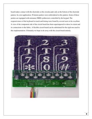 9
board makes contact with the electrodes at the circular pads only at the bottom of the electrode
pattern. In a test application, 50 denim jackets were embroidered in this pattern. Some of these
jackets are equipped with miniature MIDI synthesizers controlled by the keypad. The
responsiveness of the keyboard to touch and timing were found by several users to be excellent.
A view of the component side of the circuit board has been superimposed to show its extent and
its connections to the fabric. A flexible circuit board can be substituted for the rigid one used in
this implementation. Ultimately we hope to do away with the circuit board entirely.
 