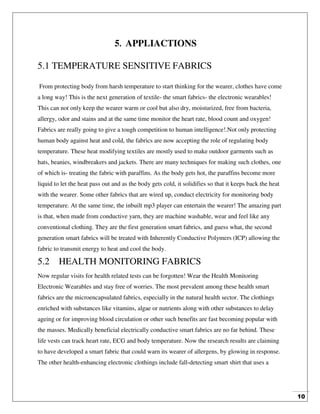 10
5. APPLIACTIONS
5.1 TEMPERATURE SENSITIVE FABRICS
From protecting body from harsh temperature to start thinking for the wearer, clothes have come
a long way! This is the next generation of textile- the smart fabrics- the electronic wearables!
This can not only keep the wearer warm or cool but also dry, moisturized, free from bacteria,
allergy, odor and stains and at the same time monitor the heart rate, blood count and oxygen!
Fabrics are really going to give a tough competition to human intelligence!.Not only protecting
human body against heat and cold, the fabrics are now accepting the role of regulating body
temperature. These heat modifying textiles are mostly used to make outdoor garments such as
hats, beanies, windbreakers and jackets. There are many techniques for making such clothes, one
of which is- treating the fabric with paraffins. As the body gets hot, the paraffins become more
liquid to let the heat pass out and as the body gets cold, it solidifies so that it keeps back the heat
with the wearer. Some other fabrics that are wired up, conduct electricity for monitoring body
temperature. At the same time, the inbuilt mp3 player can entertain the wearer! The amazing part
is that, when made from conductive yarn, they are machine washable, wear and feel like any
conventional clothing. They are the first generation smart fabrics, and guess what, the second
generation smart fabrics will be treated with Inherently Conductive Polymers (ICP) allowing the
fabric to transmit energy to heat and cool the body.
5.2 HEALTH MONITORING FABRICS
Now regular visits for health related tests can be forgotten! Wear the Health Monitoring
Electronic Wearables and stay free of worries. The most prevalent among these health smart
fabrics are the microencapsulated fabrics, especially in the natural health sector. The clothings
enriched with substances like vitamins, algae or nutrients along with other substances to delay
ageing or for improving blood circulation or other such benefits are fast becoming popular with
the masses. Medically beneficial electrically conductive smart fabrics are no far behind. These
life vests can track heart rate, ECG and body temperature. Now the research results are claiming
to have developed a smart fabric that could warn its wearer of allergens, by glowing in response.
The other health-enhancing electronic clothings include fall-detecting smart shirt that uses a
 
