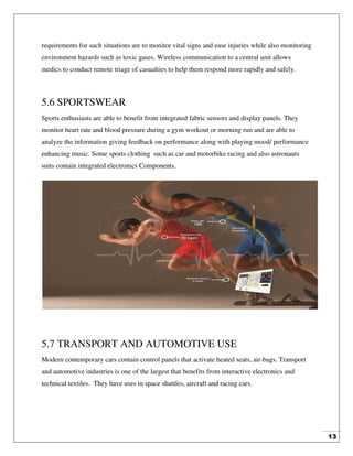 13
requirements for such situations are to monitor vital signs and ease injuries while also monitoring
environment hazards such as toxic gases. Wireless communication to a central unit allows
medics to conduct remote triage of casualties to help them respond more rapidly and safely.
5.6 SPORTSWEAR
Sports enthusiasts are able to benefit from integrated fabric sensors and display panels. They
monitor heart rate and blood pressure during a gym workout or morning run and are able to
analyze the information giving feedback on performance along with playing mood/ performance
enhancing music. Some sports clothing such as car and motorbike racing and also astronauts
suits contain integrated electronics Components.
5.7 TRANSPORT AND AUTOMOTIVE USE
Modern contemporary cars contain control panels that activate heated seats, air-bags. Transport
and automotive industries is one of the largest that benefits from interactive electronics and
technical textiles. They have uses in space shuttles, aircraft and racing cars.
 