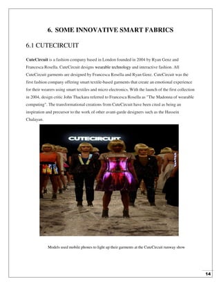 14
6. SOME INNOVATIVE SMART FABRICS
6.1 CUTECIRCUIT
CuteCircuit is a fashion company based in London founded in 2004 by Ryan Genz and
Francesca Rosella. CuteCircuit designs wearable technology and interactive fashion. All
CuteCircuit garments are designed by Francesca Rosella and Ryan Genz. CuteCircuit was the
first fashion company offering smart textile-based garments that create an emotional experience
for their wearers using smart textiles and micro electronics. With the launch of the first collection
in 2004, design critic John Thackara referred to Francesca Rosella as "The Madonna of wearable
computing". The transformational creations from CuteCircuit have been cited as being an
inspiration and precursor to the work of other avant-garde designers such as the Hussein
Chalayan.
Models used mobile phones to light up their garments at the CuteCircuit runway show
 