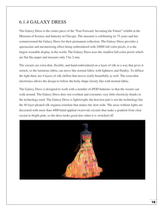 18
6.1.4 GALAXY DRESS
The Galaxy Dress is the center piece of the “Fast Forward: Inventing the Future” exhibit at the
Museum of Science and Industry in Chicago. The museum is celebrating its 75 years and has
commissioned the Galaxy Dress for their permanent collection. The Galaxy Dress provides a
spectacular and mesmerizing effect being embroidered with 24000 full color pixels, it is the
largest wearable display in the world. The Galaxy Dress uses the smallest full-color pixels which
are flat like paper and measure only 2 by 2 mm.
The circuits are extra-thin, flexible, and hand embroidered on a layer of silk in a way that gives it
stretch, so the luminous fabric can move like normal fabric with lightness and fluidity. To diffuse
the light there are 4 layers of silk chiffon that moves really beautifully as well. The extra-thin
electronics allows the design to follow the body shape closely like with normal fabric.
The Galaxy Dress is designed to work with a number of iPOD batteries so that the wearer can
walk around. The Galaxy Dress does not overheat and consumes very little electricity thanks to
the technology used. The Galaxy Dress is lightweight, the heaviest part is not the technology but
the 40 layer pleated silk organza crinoline that makes the skirt wide. The areas without lights are
decorated with more than 4000 hand-applied swarovski crystals that make a gradient from clear
crystal to bright pink, so the dress looks good also when it is switched off.
 