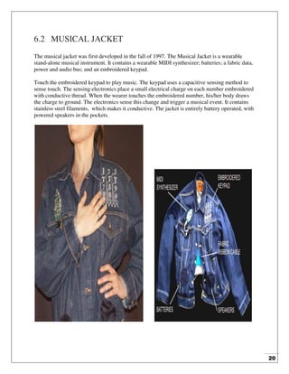 20
6.2 MUSICAL JACKET
The musical jacket was first developed in the fall of 1997. The Musical Jacket is a wearable
stand-alone musical instrument. It contains a wearable MIDI synthesizer; batteries; a fabric data,
power and audio bus; and an embroidered keypad.
Touch the embroidered keypad to play music. The keypad uses a capacitive sensing method to
sense touch. The sensing electronics place a small electrical charge on each number embroidered
with conductive thread. When the wearer touches the embroidered number, his/her body draws
the charge to ground. The electronics sense this change and trigger a musical event. It contains
stainless steel filaments, which makes it conductive. The jacket is entirely battery operated, with
powered speakers in the pockets.
 