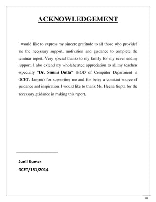 iii
ACKNOWLEDGEMENT
I would like to express my sincere gratitude to all those who provided
me the necessary support, motivation and guidance to complete the
seminar report. Very special thanks to my family for my never ending
support. I also extend my wholehearted appreciation to all my teachers
especially “Dr. Simmi Dutta” (HOD of Computer Department in
GCET, Jammu) for supporting me and for being a constant source of
guidance and inspiration. I would like to thank Ms. Heena Gupta for the
necessary guidance in making this report.
Sunil Kumar
GCET/151/2014
 