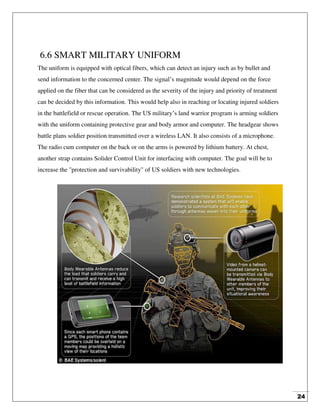 24
6.6 SMART MILITARY UNIFORM
The uniform is equipped with optical fibers, which can detect an injury such as by bullet and
send information to the concerned center. The signal’s magnitude would depend on the force
applied on the fiber that can be considered as the severity of the injury and priority of treatment
can be decided by this information. This would help also in reaching or locating injured soldiers
in the battlefield or rescue operation. The US military’s land warrior program is arming soldiers
with the uniform containing protective gear and body armor and computer. The headgear shows
battle plans soldier position transmitted over a wireless LAN. It also consists of a microphone.
The radio cum computer on the back or on the arms is powered by lithium battery. At chest,
another strap contains Solider Control Unit for interfacing with computer. The goal will be to
increase the "protection and survivability" of US soldiers with new technologies.
 