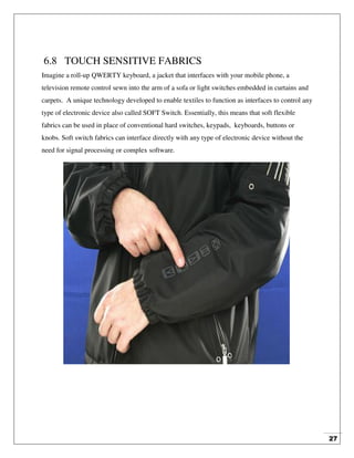 27
6.8 TOUCH SENSITIVE FABRICS
Imagine a roll-up QWERTY keyboard, a jacket that interfaces with your mobile phone, a
television remote control sewn into the arm of a sofa or light switches embedded in curtains and
carpets. A unique technology developed to enable textiles to function as interfaces to control any
type of electronic device also called SOFT Switch. Essentially, this means that soft flexible
fabrics can be used in place of conventional hard switches, keypads, keyboards, buttons or
knobs. Soft switch fabrics can interface directly with any type of electronic device without the
need for signal processing or complex software.
 