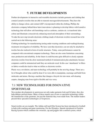 28
7. FUTURE DEVELOPMENTS
Further developments in interactive and wearable electronics include garments and clothing that
contain Lumalive textiles that are able to transmit messages/advertisements. They have the
ability to change colour, and contain LED’s incorporated within the clothing. Phillips the
electronics company behind these latest innovations is planning to develop fabrics with Lumalive
technology that will allow soft furnishings such as cushions, curtains etc. to transform/ alter
colour and illuminate consecutively enhancing mood and atmosphere of their surroundings.
To take the next step towards electronic clothing (made of electronic textiles) research has to be
carried out in the following areas:
Clothing technology for manufacturing testing under wearing conditions and washing/cleaning
treatments investigation of reliability. We have seen that electronics can not only be attached to
textiles but also realized in form of textile structures. Today, some performances cannot be
compared with conventional computer technology. There are also some limitations concerning
mass production and reliability. In the future it could become quite difficult to clearly separate
electronic textiles from the afore mentioned method of miniaturization plus attachment, because
computers could be miniaturized until they are molecule-sized. In this case ‘attachment’ to fibres
or fabrics would also lead to what we define as electronic textiles.
Plastic was a revolution, and nano-technology will probably be the next big change. There are a
lot of thoughts about what could be done if we were able to manipulate, rearrange and build from
molecules and atoms. Having a machine that changes a bicycle tire into meat, self-cleaning
carpets, changing state from rigid to flexible and vice versa.
7.1 NEW TECHNOLOGIES FOR INNOVATIVE
SPORTSWEAR
New product developments in sportswear not only make garments look and fit better, they also
help athletes perform better. Many of these require uses of new or specialist technology within
the manufacture of the garments, not just the materials they were made from. The market leaders
present these specialist technologies at Texprocess.
Smart textiles are an example. The Adidas miCoach Elite System has been introduced to football
to help with coaching and game monitoring. For the Olympics, Speedo introduced its Fastskin
Racing System which combines the swimsuit, cap and goggles into a unified system, which
 