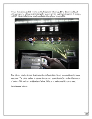 29
Speedo claim enhances both comfort and hydrodynamic efficiency. Three-dimensional CAD
software is used to help develop the design for sportswear. It is used to create custom fit models,
build life-like digital clothing samples, and adjust these based on virtual fit.
Thus it is not only the design, fit, choice and use of materials which is important in performance
sportswear. The entire method of construction can have a significant effect on the effectiveness
of product. This leads to consideration of all the different technologies which can be used
throughout the process.
 