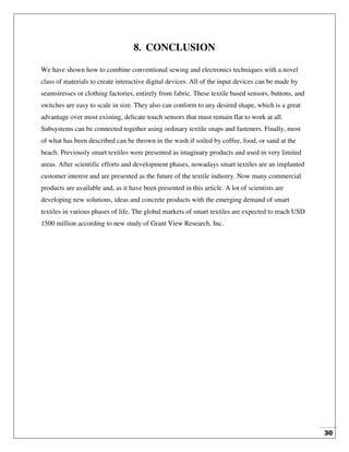 30
8. CONCLUSION
We have shown how to combine conventional sewing and electronics techniques with a novel
class of materials to create interactive digital devices. All of the input devices can be made by
seamstresses or clothing factories, entirely from fabric. These textile based sensors, buttons, and
switches are easy to scale in size. They also can conform to any desired shape, which is a great
advantage over most existing, delicate touch sensors that must remain flat to work at all.
Subsystems can be connected together using ordinary textile snaps and fasteners. Finally, most
of what has been described can be thrown in the wash if soiled by coffee, food, or sand at the
beach. Previously smart textiles were presented as imaginary products and used in very limited
areas. After scientific efforts and development phases, nowadays smart textiles are an implanted
customer interest and are presented as the future of the textile industry. Now many commercial
products are available and, as it have been presented in this article. A lot of scientists are
developing new solutions, ideas and concrete products with the emerging demand of smart
textiles in various phases of life. The global markets of smart textiles are expected to reach USD
1500 million according to new study of Grant View Research, Inc.
 
