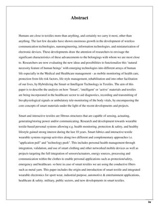 iv
Abstract
Humans are close to textiles more than anything, and certainly we carry it most, other than
anything. The last few decades have shown enormous growth in the development of wireless
communication technologies, nanoengineering, information technologies, and miniaturization of
electronic devices. These developments draw the attention of researchers to envisage the
significant characteristics of these advancements to the belongings with whom we are most close
to. Researchers are now evaluating the new ideas and possibilities to functionalize this ‘natural
necessity feature of human beings’ with emerging technologies into different arrays of human
life especially in the Medical and Healthcare management - as mobile monitoring of health care,
protection from life risk factors, life style management, rehabilitation and into other facilitation
of our lives, by Hybridizing the Smart or Intelligent Technology in Textiles. The aim of this
paper is to describe the analysis on how ‘Smart’, ‘intelligent’ or ‘active’ materials and textiles
are being incorporated in the healthcare sector to aid diagnostics, recording and transmitting of
bio-physiological signals or ambulatory tele-monitoring of the body vitals, by encompassing the
core concepts of smart materials under the light of the recent developments and projects.
Smart and interactive textiles are fibrous structures that are capable of sensing, actuating,
generating/storing power and/or communicating. Research and development towards wearable
textile-based personal systems allowing e.g. health monitoring, protection & safety, and healthy
lifestyle gained strong interest during the last 10 years. Smart fabrics and interactive textile
wearable systems regroup activities along two different and complementary approaches i.e.
"application pull" and "technology push". This includes personal health management through
integration, validation, and use of smart clothing and other networked mobile devices as well as
projects targeting the full integration of sensors/actuators, energy sources, processing and
communication within the clothes to enable personal applications such as protection/safety,
emergency and healthcare. so here in case of smart textiles we are using the conductive fibers
such as metal yarn. This paper includes the origin and introduction of smart textile and integrated
wearable electronics for sport wear, industrial purpose, automotive & entertainment applications,
healthcare & safety. military, public sectors, and new developments in smart textiles.
 
