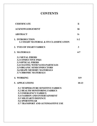 CONTENTS
CERTIFICATE Ii
ACKNOWLEDGEMENT Iii
ABSTRACT
1. INTRODUCTION
1.1 SMART MATERIAL & ITS CLASSIFICATION
2. TYES OF SMART FABRICS
3. MATERIALS
3.1 METAL FIBERS
3.2 CONDUCTIVE INKS
3.3 OPTICAL FIBERS
3.4 COATING WITH NANO-PARTICLES
3.5 ORGANIC SEMICONDUCTORS
3.6 SHAPE MEMORY MATERIALS
3.7 CHROMIC MATERIALS
4. WORKING
5. APPLICATIONS
5.1 TEMPERATURE SENSITIVE FABRICS
5.2 HEALTH MONITORING FABRICS
5.3 EMERGENCY FABRICS
5.4 FASHION AND ENTERTAINMENT
5.5 MILITARTY/DEFENCE
5.6 SPORTSWEAR
5.7 TRANSPORT AND AUTOMAOTIVE USE
Iv
1-2
3
4-7
8-9
10-13
 