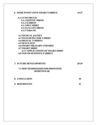 6. SOME INNOVATIVE SMART FABRICS
6.1 CUTECIRCUIT
6.1.1 KINETIC DRESS
6.1.2 M DRESS
6.1.3 HUG SHIRT
6.1.4 GALAXY DRESS
6.1.5 Tshirt OS
6.2 MUSICAL JACKET
6.3 WI-FI DETECTOR T-SHIRT
6.4 DIGITAL T-SHIRTS
6.5 SPACE SUIT
6.6 SMART MILITARY UNIFORM
6.7 SMART SHIRT
6.7.1 APPLICATIONS OF SMART SHIRT
6.8 TOUCH SENSITIVE FABRICS
14-27
7. FUTURE DEVELOPMENTS
7.1 NEW TECHNOLOGIES FOR INNOVATIVE
SPORTSWEAR
28-29
8. CONCLUSION 30
9. REFERENCES 31
 