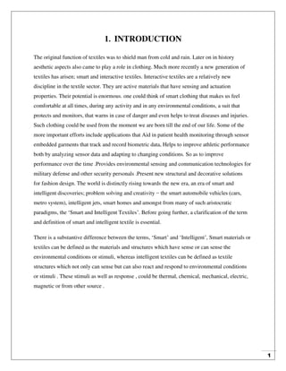 1
1. INTRODUCTION
The original function of textiles was to shield man from cold and rain. Later on in history
aesthetic aspects also came to play a role in clothing. Much more recently a new generation of
textiles has arisen; smart and interactive textiles. Interactive textiles are a relatively new
discipline in the textile sector. They are active materials that have sensing and actuation
properties. Their potential is enormous. one could think of smart clothing that makes us feel
comfortable at all times, during any activity and in any environmental conditions, a suit that
protects and monitors, that warns in case of danger and even helps to treat diseases and injuries.
Such clothing could be used from the moment we are born till the end of our life. Some of the
more important efforts include applications that Aid in patient health monitoring through sensor
embedded garments that track and record biometric data, Helps to improve athletic performance
both by analyzing sensor data and adapting to changing conditions. So as to improve
performance over the time .Provides environmental sensing and communication technologies for
military defense and other security personals .Present new structural and decorative solutions
for fashion design. The world is distinctly rising towards the new era, an era of smart and
intelligent discoveries; problem solving and creativity − the smart automobile vehicles (cars,
metro system), intelligent jets, smart homes and amongst from many of such aristocratic
paradigms, the ‘Smart and Intelligent Textiles’. Before going further, a clarification of the term
and definition of smart and intelligent textile is essential.
There is a substantive difference between the terms, ‘Smart’ and ‘Intelligent’, Smart materials or
textiles can be defined as the materials and structures which have sense or can sense the
environmental conditions or stimuli, whereas intelligent textiles can be defined as textile
structures which not only can sense but can also react and respond to environmental conditions
or stimuli . These stimuli as well as response , could be thermal, chemical, mechanical, electric,
magnetic or from other source .
 