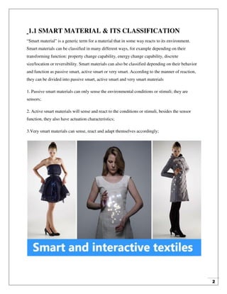 2
1.1 SMART MATERIAL & ITS CLASSIFICATION
“Smart material" is a generic term for a material that in some way reacts to its environment.
Smart materials can be classified in many different ways, for example depending on their
transforming function: property change capability, energy change capability, discrete
size/location or reversibility. Smart materials can also be classified depending on their behavior
and function as passive smart, active smart or very smart. According to the manner of reaction,
they can be divided into passive smart, active smart and very smart materials
1. Passive smart materials can only sense the environmental conditions or stimuli; they are
sensors;
2. Active smart materials will sense and react to the conditions or stimuli, besides the sensor
function, they also have actuation characteristics;
3.Very smart materials can sense, react and adapt themselves accordingly;
 