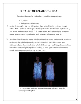 3
2. TYPES OF SMART FABRICS
Smart textiles can be broken into two different categories:
 Aesthetic
 Performance enhancing
 Aesthetic examples include fabrics that light up and fabrics that can change
colour. Some of these fabrics gather energy from the environment by harnessing
vibrations, sound or heat, reacting to these inputs. The colour changing and lighting
scheme can also work by embedding the fabric with electronics that can power it.
 Performance enhancing smart textiles are intended for use in athletic, extreme sports and military
applications. These include fabrics designed to regulate body temperature, reduce wind
resistance, and control muscle vibration – all of which may improve athletic performance. Other
fabrics have been developed for protective clothing, to guard against extreme environmental
hazards, such as radiation and the effects of space travel.
Fig.1 Dresses made from photo luminescent thread and embedded eye tracking
technology from Ying Gao
 