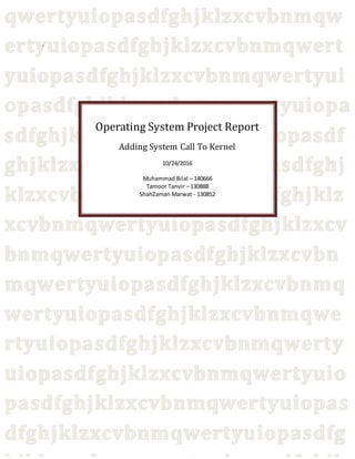-
Operating System Project Report
Adding System Call To Kernel
10/24/2016
Muhammad Bilal – 140666
Tamoor Tanvir – 130888
ShahZaman Marwat - 130852
 