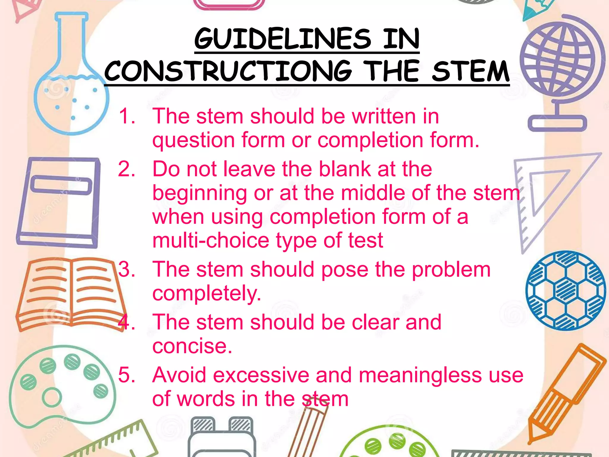 GUIDELINES IN
CONSTRUCTIONG THE STEM
1. The stem should be written in
question form or completion form.
2. Do not leave the blank at the
beginning or at the middle of the stem
when using completion form of a
multi-choice type of test
3. The stem should pose the problem
completely.
4. The stem should be clear and
concise.
5. Avoid excessive and meaningless use
of words in the stem
 