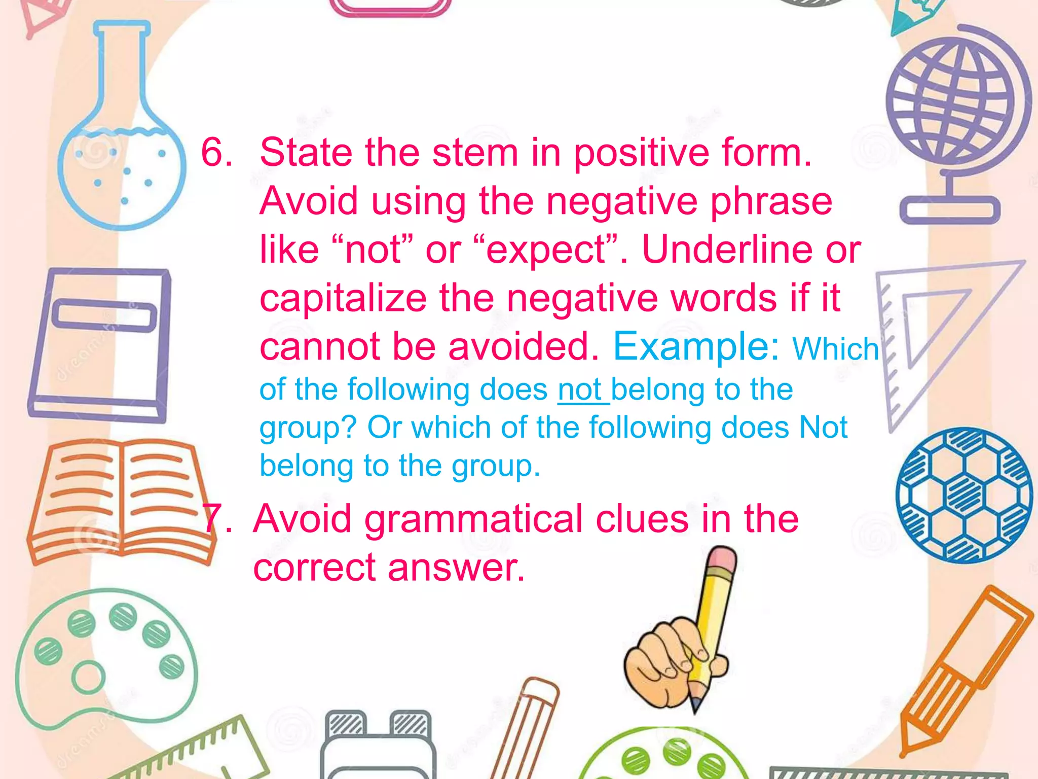 6. State the stem in positive form.
Avoid using the negative phrase
like “not” or “expect”. Underline or
capitalize the negative words if it
cannot be avoided. Example: Which
of the following does not belong to the
group? Or which of the following does Not
belong to the group.
7. Avoid grammatical clues in the
correct answer.
 