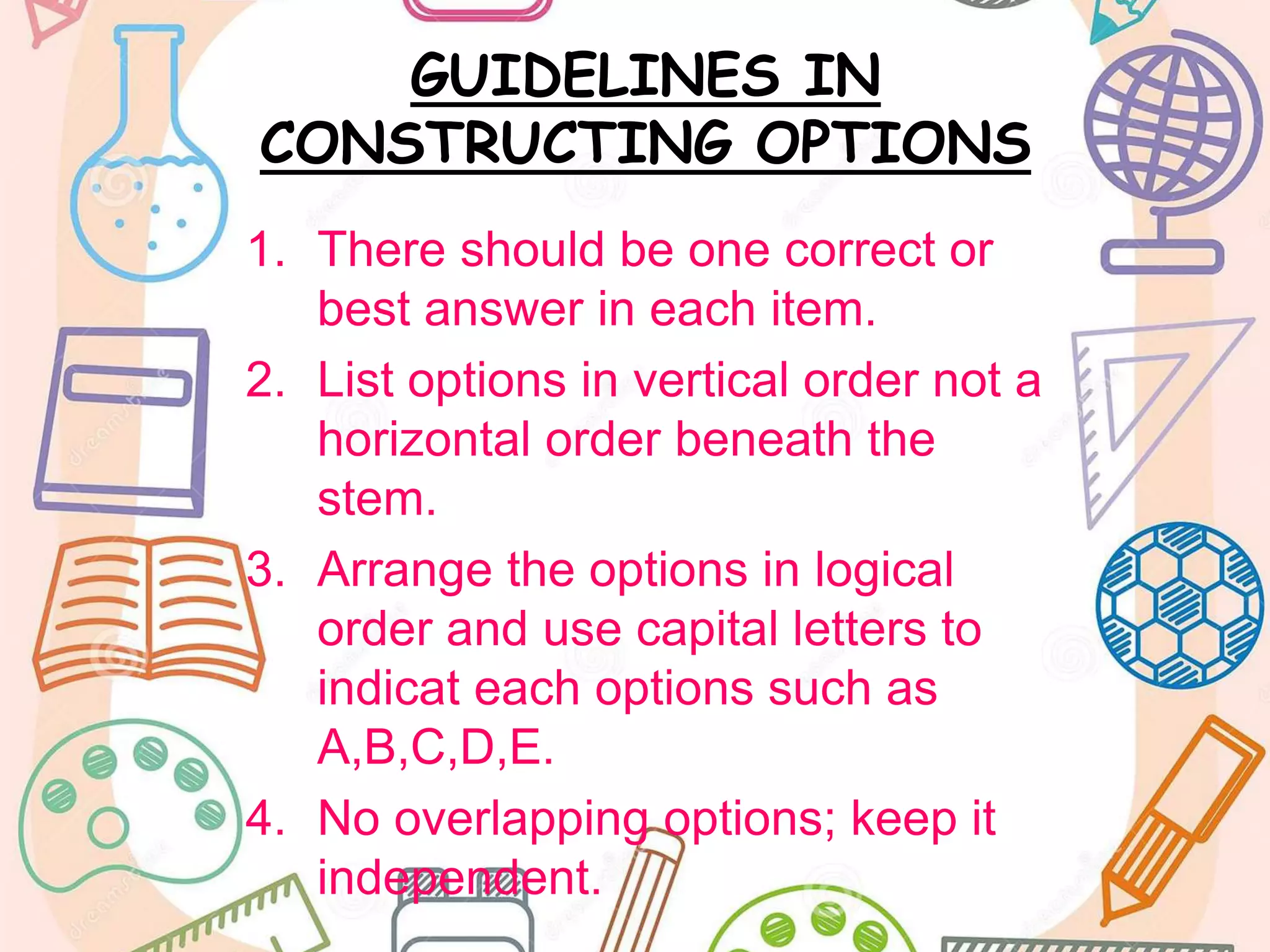 GUIDELINES IN
CONSTRUCTING OPTIONS
1. There should be one correct or
best answer in each item.
2. List options in vertical order not a
horizontal order beneath the
stem.
3. Arrange the options in logical
order and use capital letters to
indicat each options such as
A,B,C,D,E.
4. No overlapping options; keep it
independent.
 