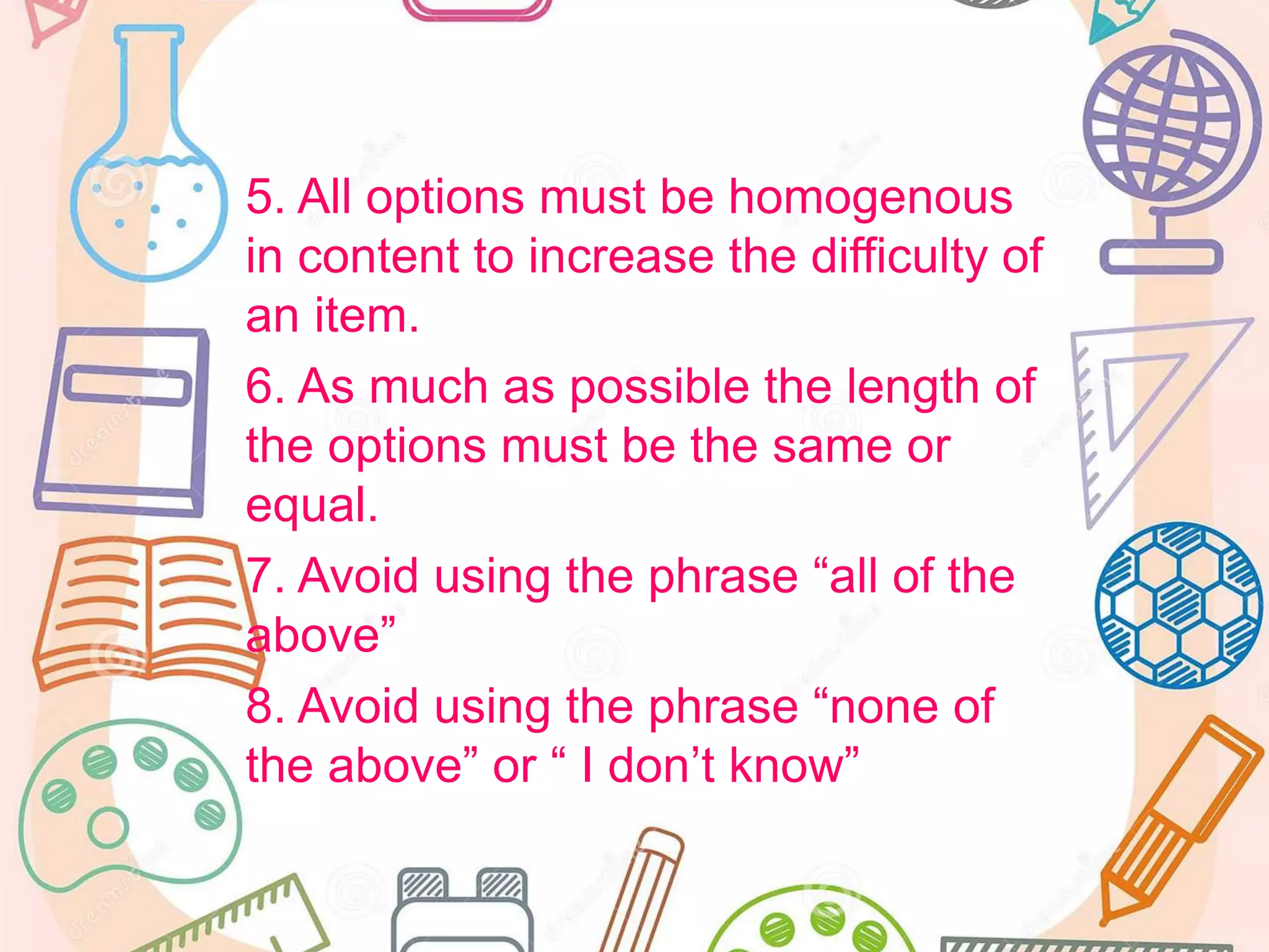 5. All options must be homogenous
in content to increase the difficulty of
an item.
6. As much as possible the length of
the options must be the same or
equal.
7. Avoid using the phrase “all of the
above”
8. Avoid using the phrase “none of
the above” or “ I don’t know”
 