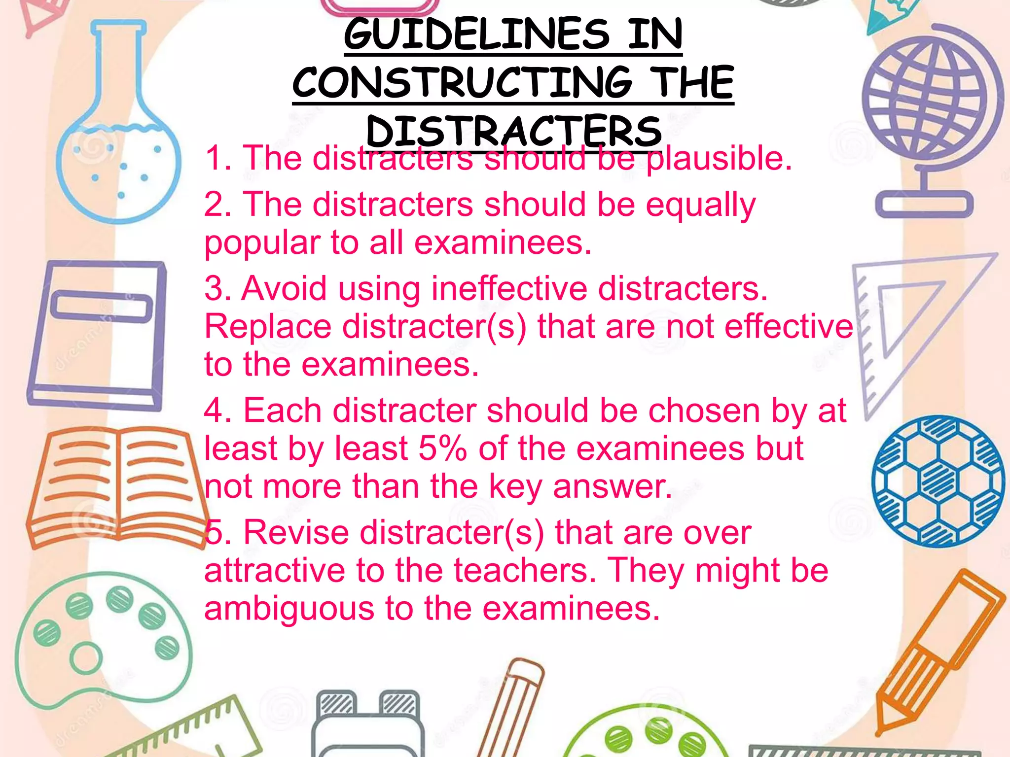 GUIDELINES IN
CONSTRUCTING THE
DISTRACTERS
1. The distracters should be plausible.
2. The distracters should be equally
popular to all examinees.
3. Avoid using ineffective distracters.
Replace distracter(s) that are not effective
to the examinees.
4. Each distracter should be chosen by at
least by least 5% of the examinees but
not more than the key answer.
5. Revise distracter(s) that are over
attractive to the teachers. They might be
ambiguous to the examinees.
 