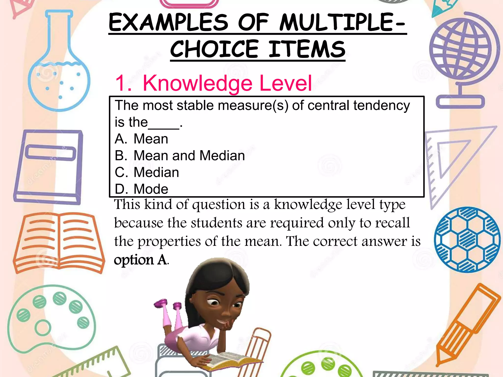 EXAMPLES OF MULTIPLE-
CHOICE ITEMS
1. Knowledge Level
This kind of question is a knowledge level type
because the students are required only to recall
the properties of the mean. The correct answer is
option A.
The most stable measure(s) of central tendency
is the____.
A. Mean
B. Mean and Median
C. Median
D. Mode
 