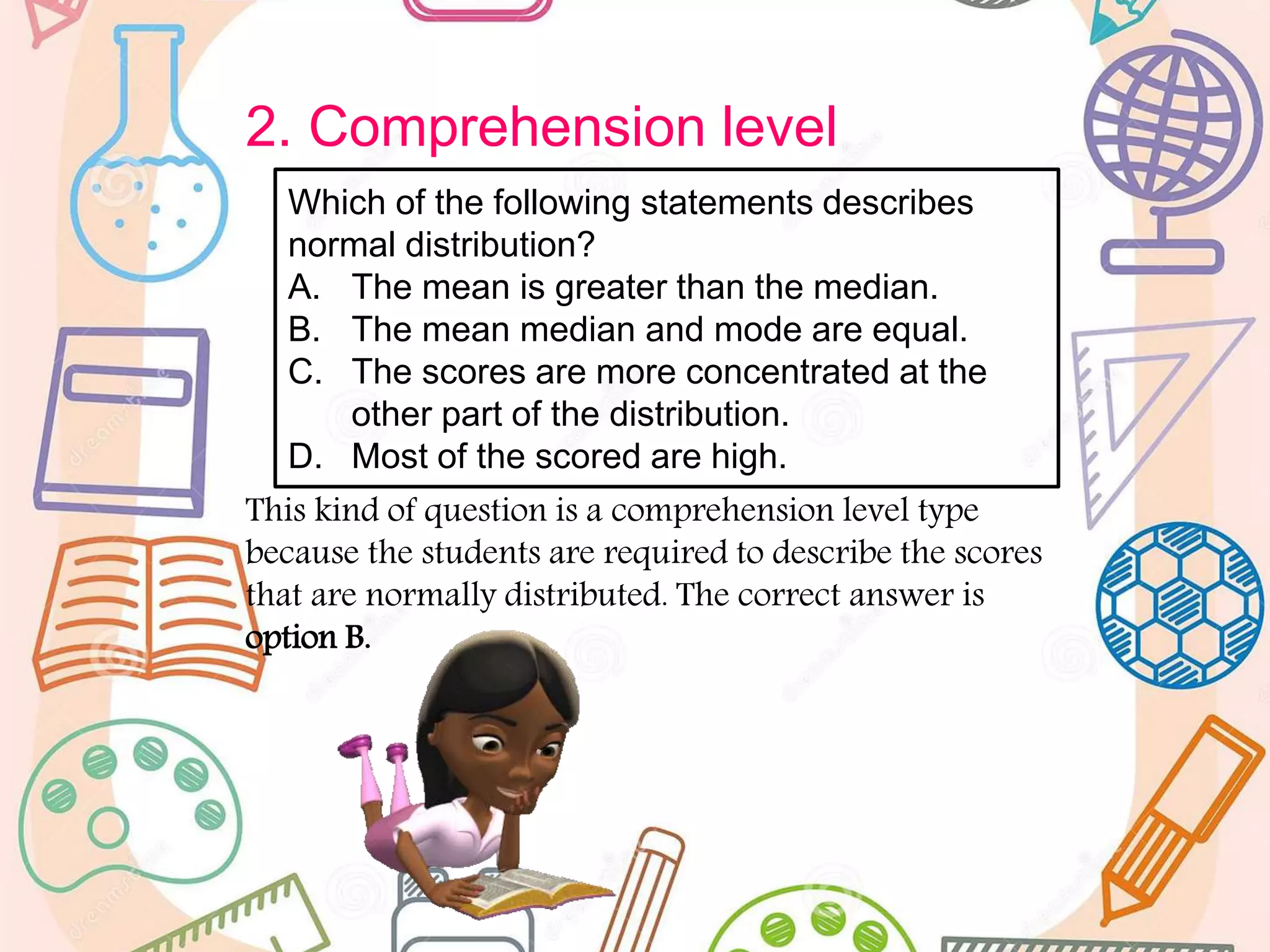 2. Comprehension level
This kind of question is a comprehension level type
because the students are required to describe the scores
that are normally distributed. The correct answer is
option B.
Which of the following statements describes
normal distribution?
A. The mean is greater than the median.
B. The mean median and mode are equal.
C. The scores are more concentrated at the
other part of the distribution.
D. Most of the scored are high.
 