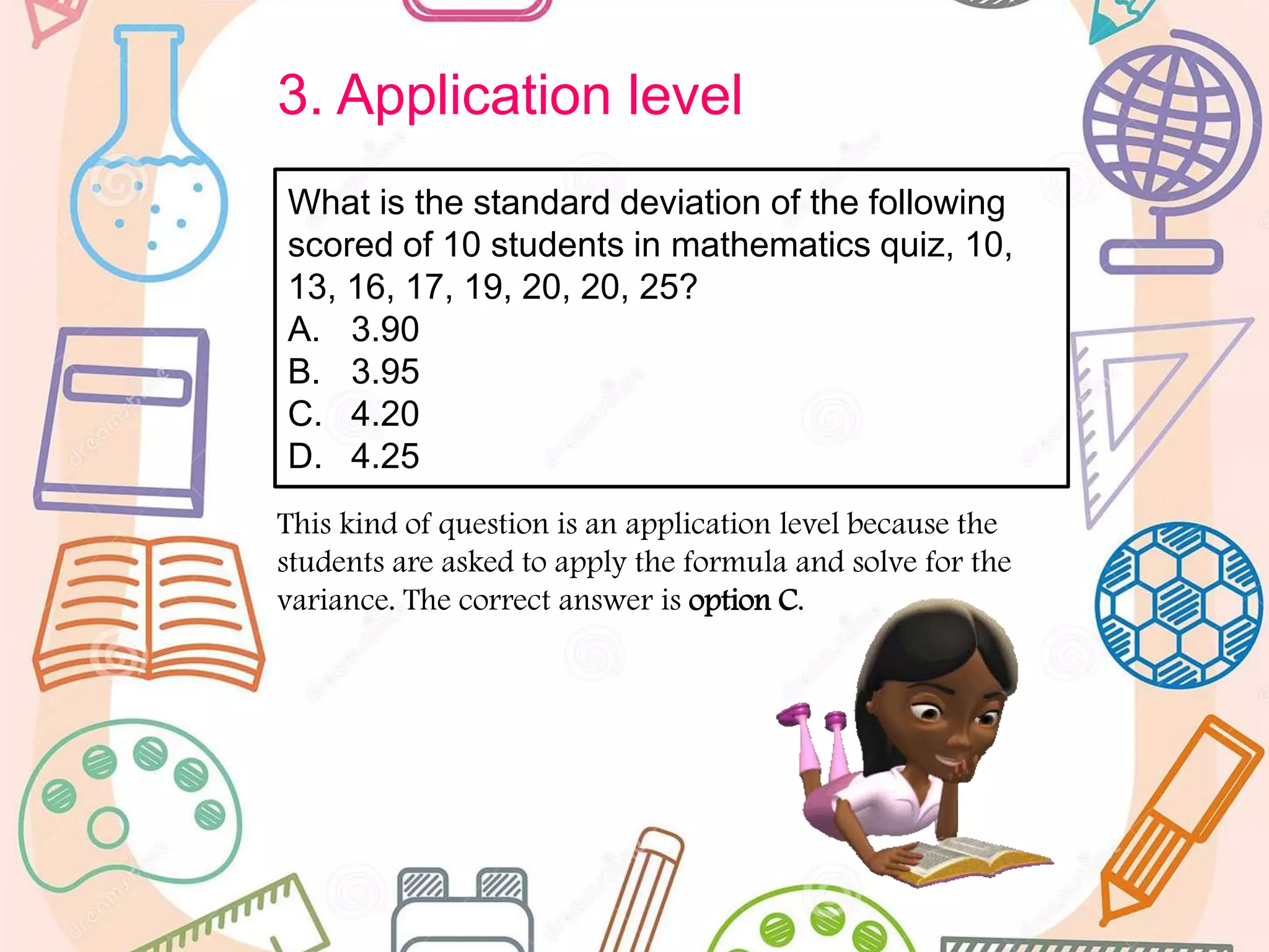 3. Application level
This kind of question is an application level because the
students are asked to apply the formula and solve for the
variance. The correct answer is option C.
What is the standard deviation of the following
scored of 10 students in mathematics quiz, 10,
13, 16, 17, 19, 20, 20, 25?
A. 3.90
B. 3.95
C. 4.20
D. 4.25
 