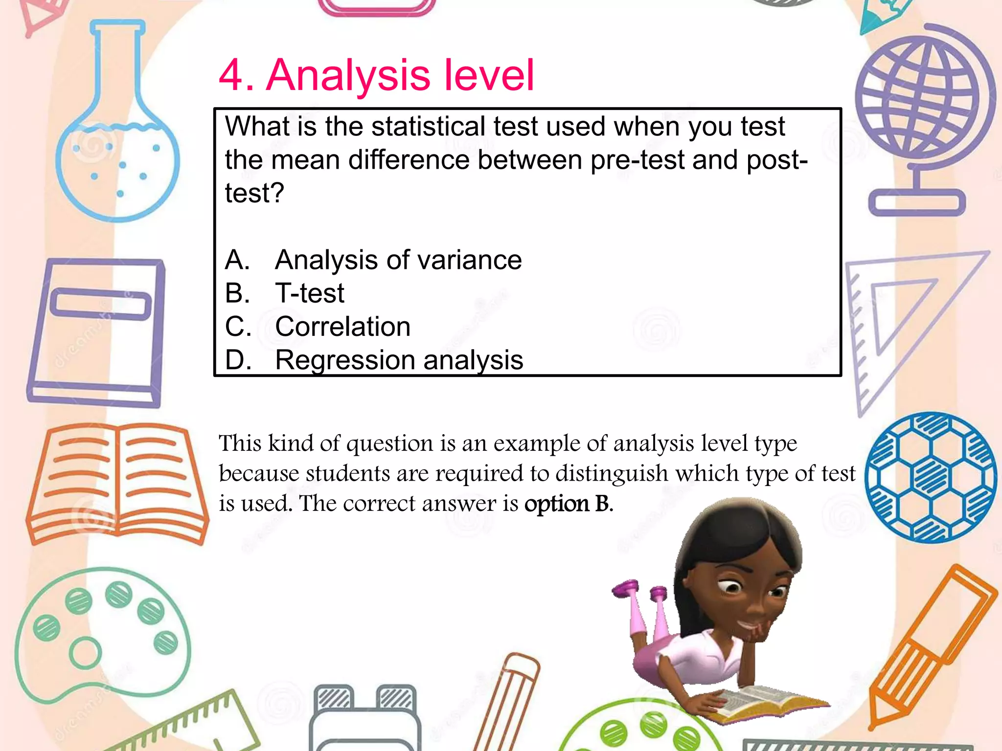 4. Analysis level
This kind of question is an example of analysis level type
because students are required to distinguish which type of test
is used. The correct answer is option B.
What is the statistical test used when you test
the mean difference between pre-test and post-
test?
A. Analysis of variance
B. T-test
C. Correlation
D. Regression analysis
 