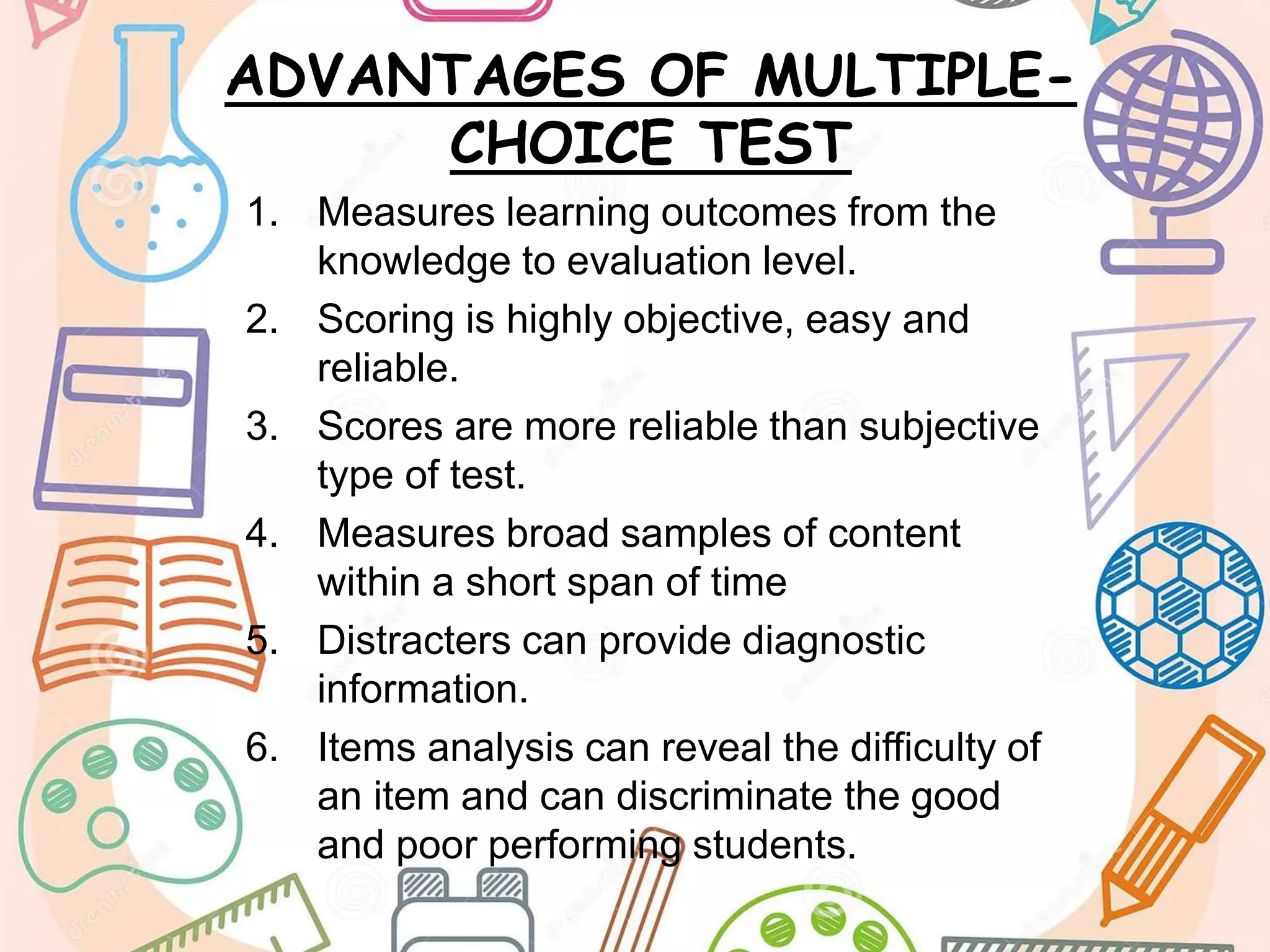 ADVANTAGES OF MULTIPLE-
CHOICE TEST
1. Measures learning outcomes from the
knowledge to evaluation level.
2. Scoring is highly objective, easy and
reliable.
3. Scores are more reliable than subjective
type of test.
4. Measures broad samples of content
within a short span of time
5. Distracters can provide diagnostic
information.
6. Items analysis can reveal the difficulty of
an item and can discriminate the good
and poor performing students.
 