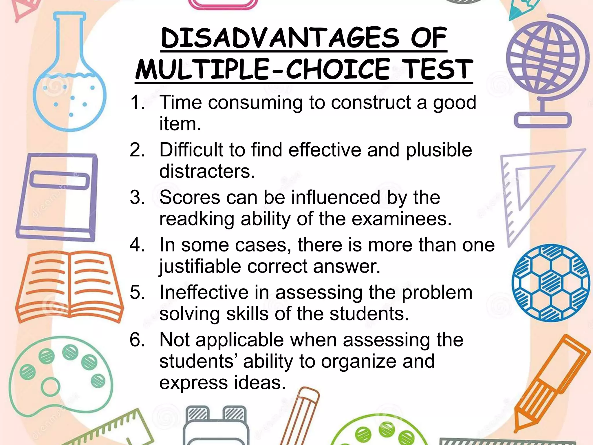 DISADVANTAGES OF
MULTIPLE-CHOICE TEST
1. Time consuming to construct a good
item.
2. Difficult to find effective and plusible
distracters.
3. Scores can be influenced by the
readking ability of the examinees.
4. In some cases, there is more than one
justifiable correct answer.
5. Ineffective in assessing the problem
solving skills of the students.
6. Not applicable when assessing the
students’ ability to organize and
express ideas.
 