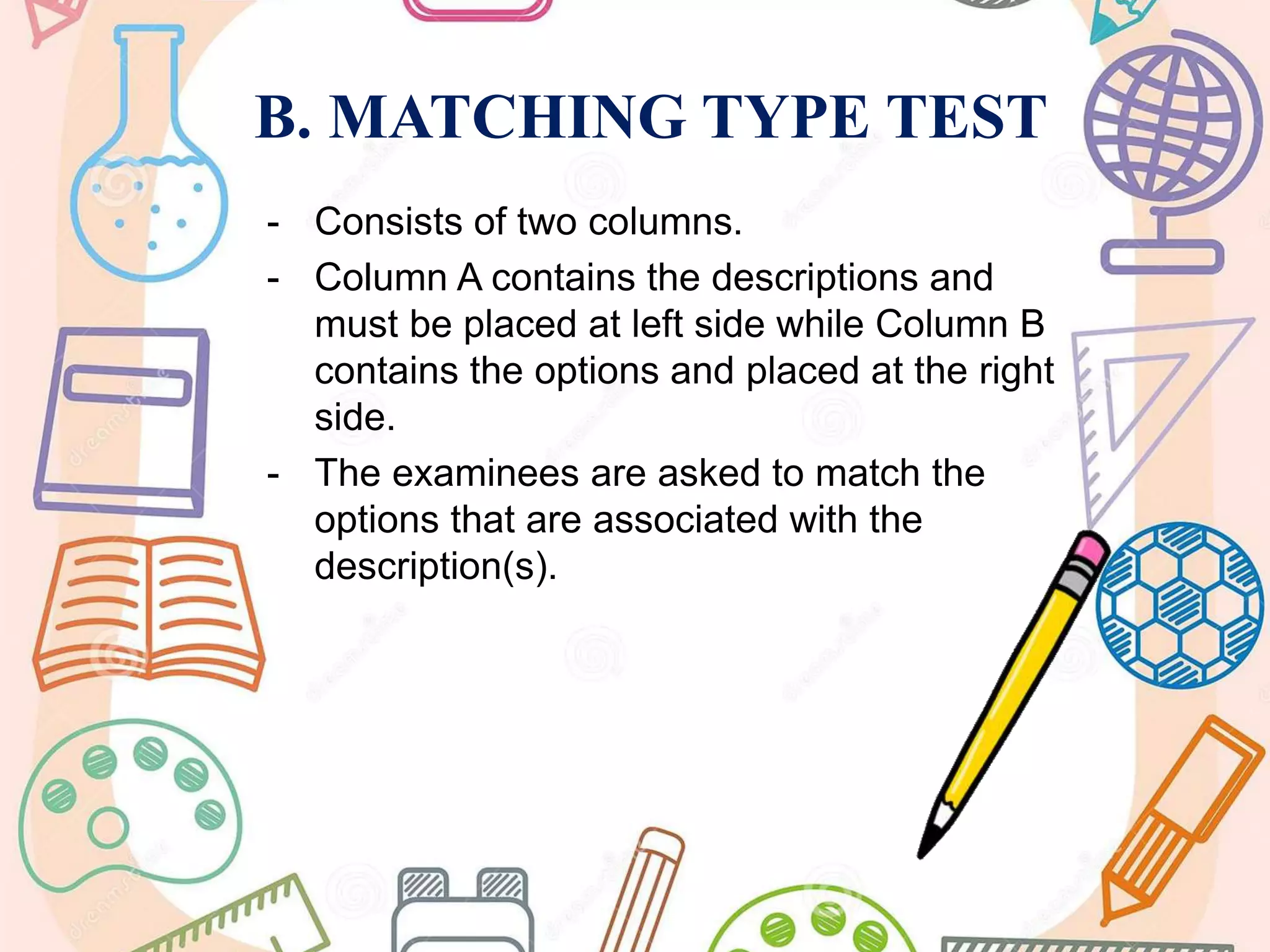 B. MATCHING TYPE TEST
- Consists of two columns.
- Column A contains the descriptions and
must be placed at left side while Column B
contains the options and placed at the right
side.
- The examinees are asked to match the
options that are associated with the
description(s).
 