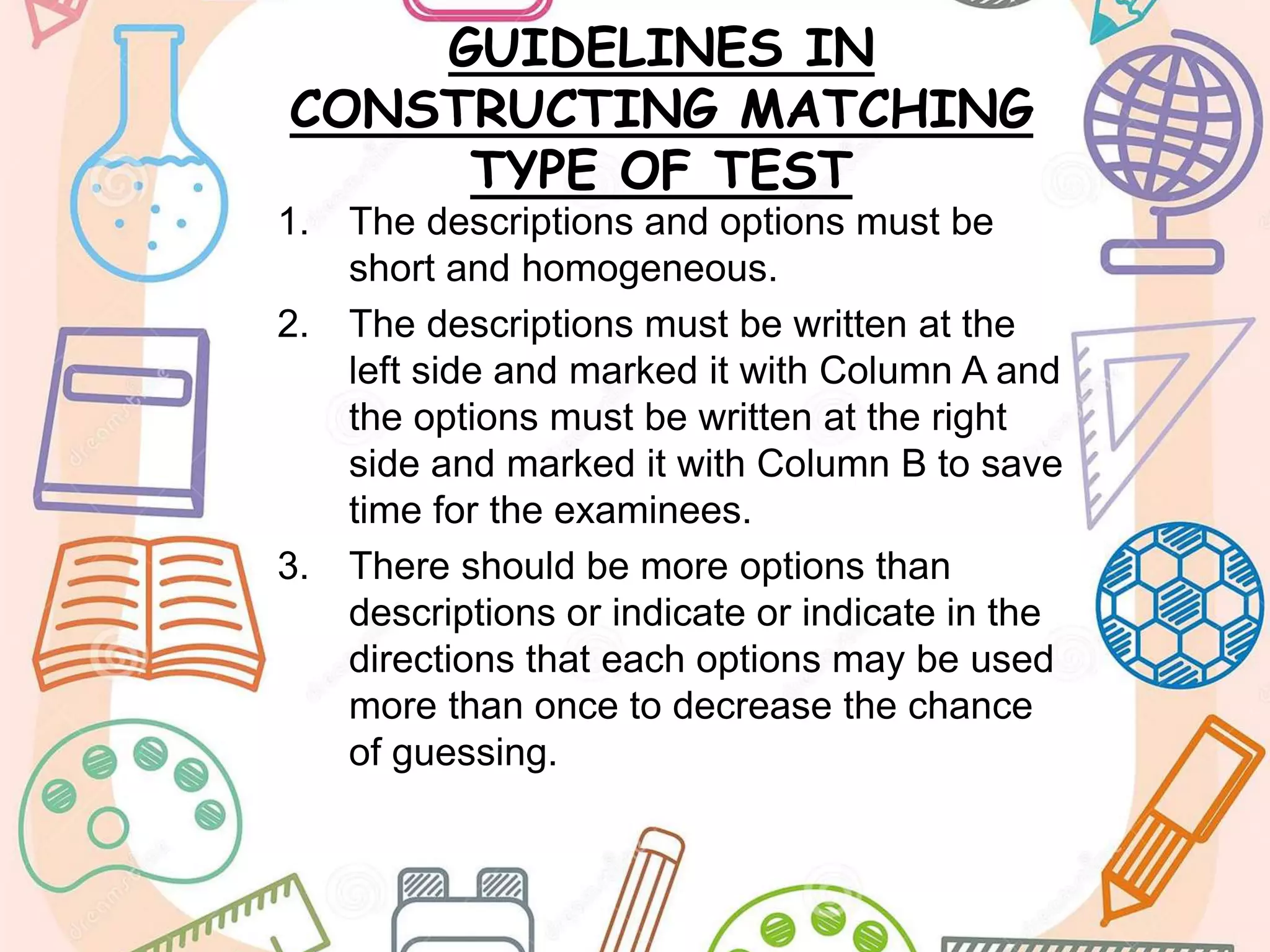 GUIDELINES IN
CONSTRUCTING MATCHING
TYPE OF TEST
1. The descriptions and options must be
short and homogeneous.
2. The descriptions must be written at the
left side and marked it with Column A and
the options must be written at the right
side and marked it with Column B to save
time for the examinees.
3. There should be more options than
descriptions or indicate or indicate in the
directions that each options may be used
more than once to decrease the chance
of guessing.
 