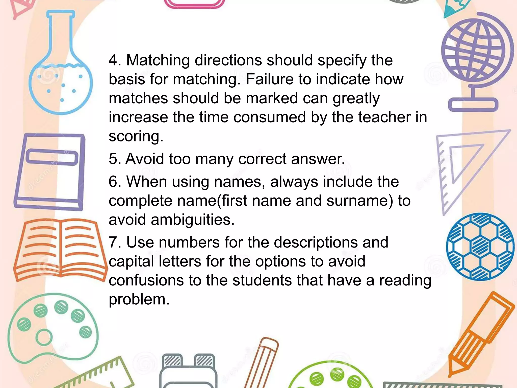 4. Matching directions should specify the
basis for matching. Failure to indicate how
matches should be marked can greatly
increase the time consumed by the teacher in
scoring.
5. Avoid too many correct answer.
6. When using names, always include the
complete name(first name and surname) to
avoid ambiguities.
7. Use numbers for the descriptions and
capital letters for the options to avoid
confusions to the students that have a reading
problem.
 