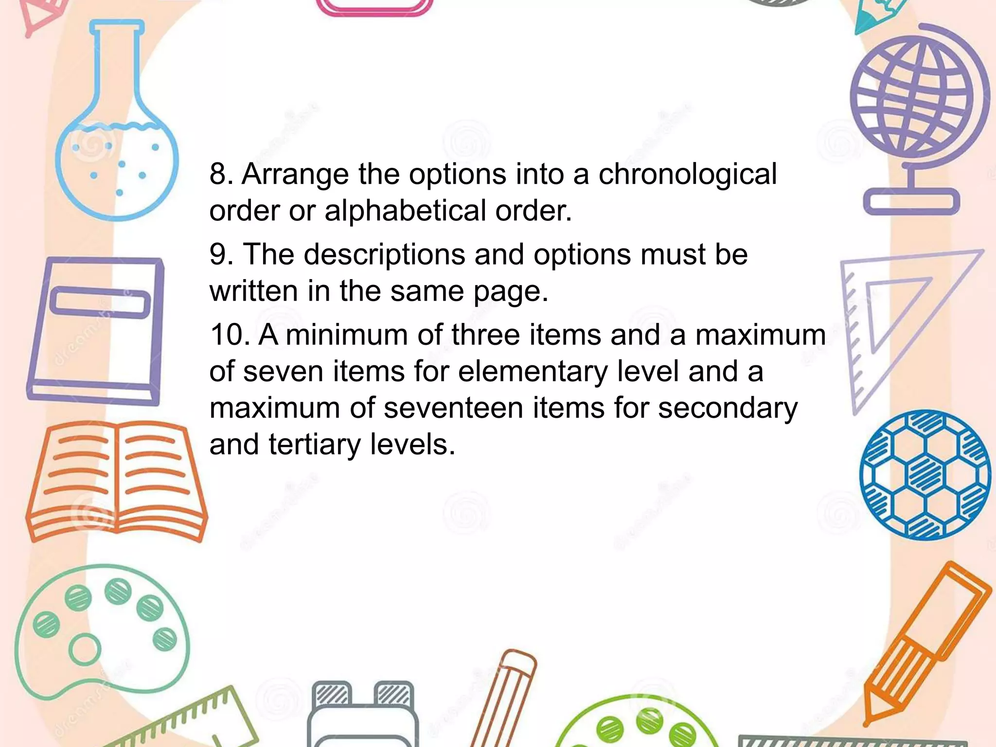 8. Arrange the options into a chronological
order or alphabetical order.
9. The descriptions and options must be
written in the same page.
10. A minimum of three items and a maximum
of seven items for elementary level and a
maximum of seventeen items for secondary
and tertiary levels.
 