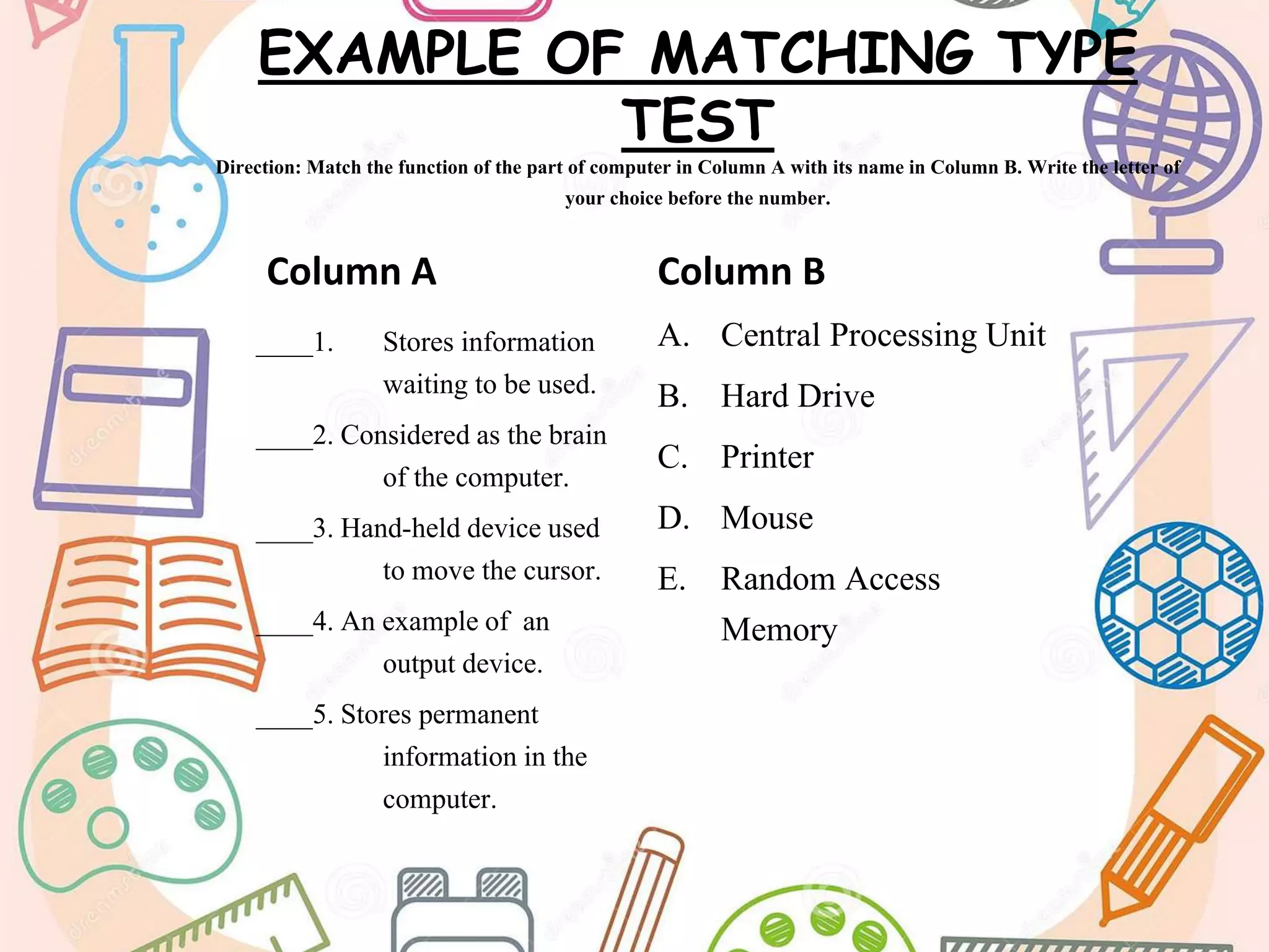 EXAMPLE OF MATCHING TYPE
TEST
Direction: Match the function of the part of computer in Column A with its name in Column B. Write the letter of
your choice before the number.
Column A
____1. Stores information
waiting to be used.
____2. Considered as the brain
of the computer.
____3. Hand-held device used
to move the cursor.
____4. An example of an
output device.
____5. Stores permanent
information in the
computer.
Column B
A. Central Processing Unit
B. Hard Drive
C. Printer
D. Mouse
E. Random Access
Memory
 