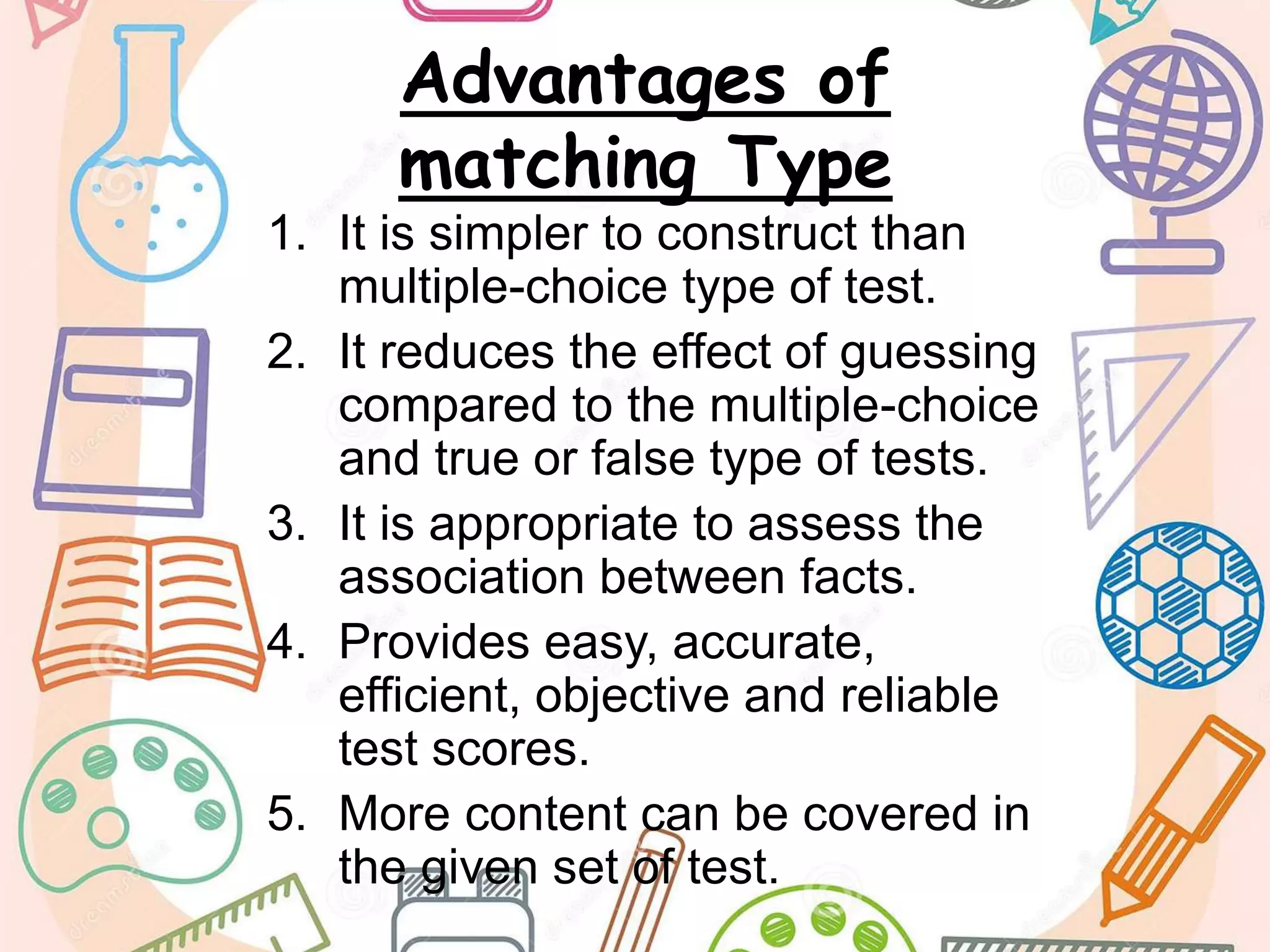 Advantages of
matching Type
1. It is simpler to construct than
multiple-choice type of test.
2. It reduces the effect of guessing
compared to the multiple-choice
and true or false type of tests.
3. It is appropriate to assess the
association between facts.
4. Provides easy, accurate,
efficient, objective and reliable
test scores.
5. More content can be covered in
the given set of test.
 