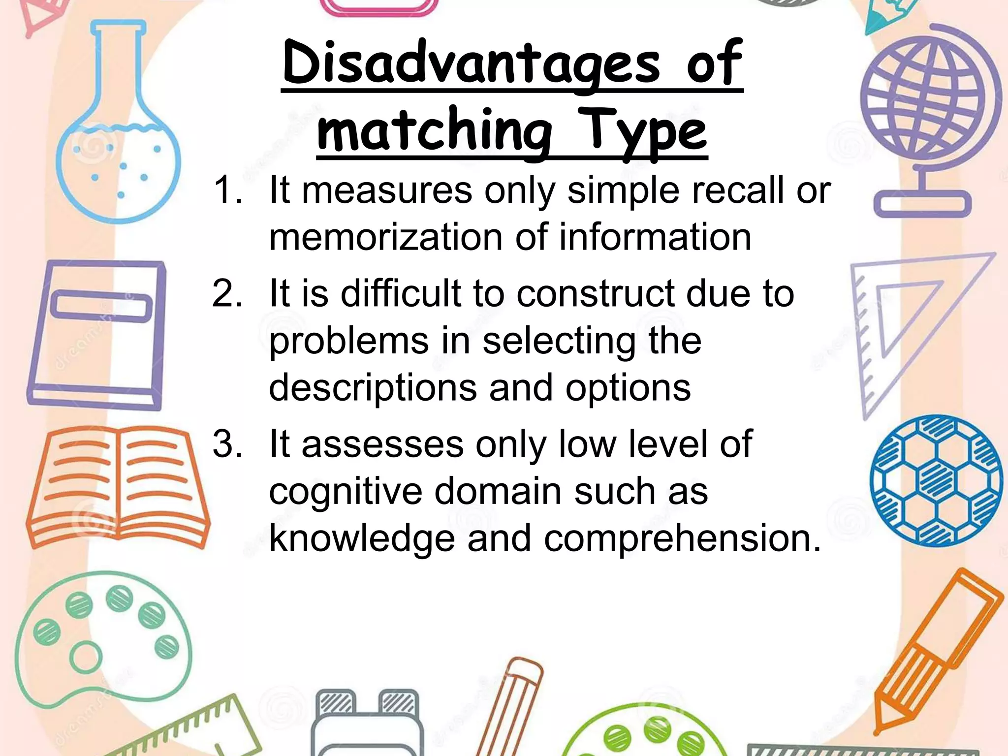 Disadvantages of
matching Type
1. It measures only simple recall or
memorization of information
2. It is difficult to construct due to
problems in selecting the
descriptions and options
3. It assesses only low level of
cognitive domain such as
knowledge and comprehension.
 