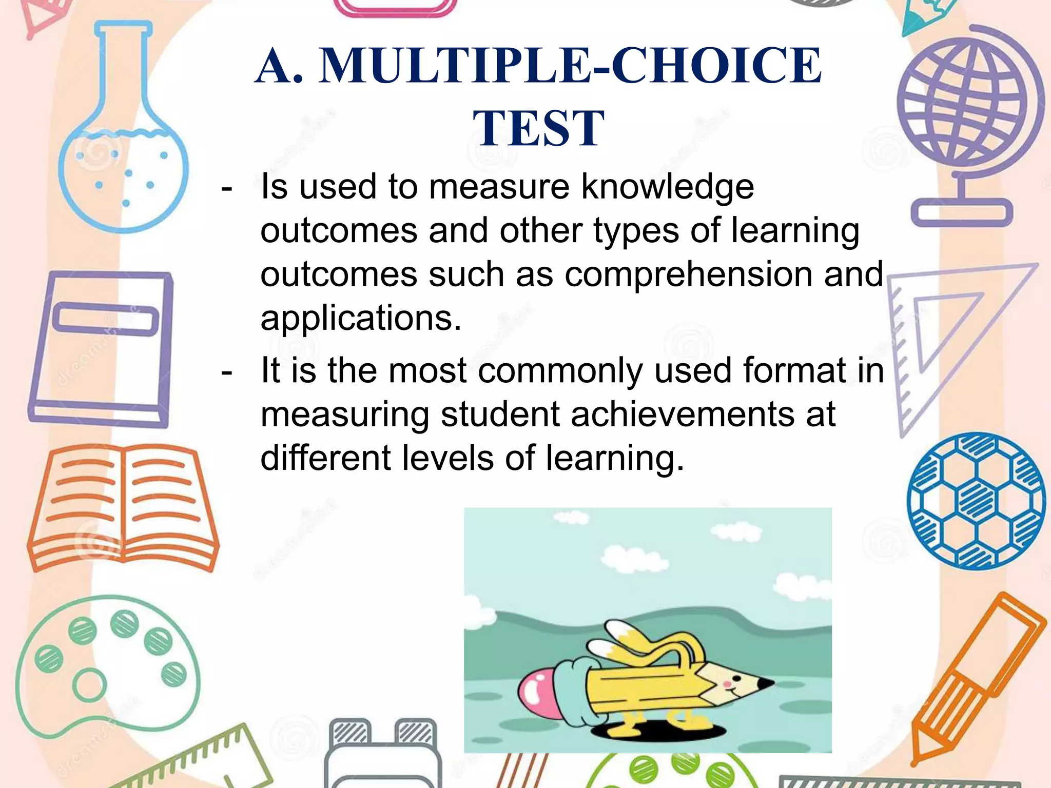 A. MULTIPLE-CHOICE
TEST
- Is used to measure knowledge
outcomes and other types of learning
outcomes such as comprehension and
applications.
- It is the most commonly used format in
measuring student achievements at
different levels of learning.
 