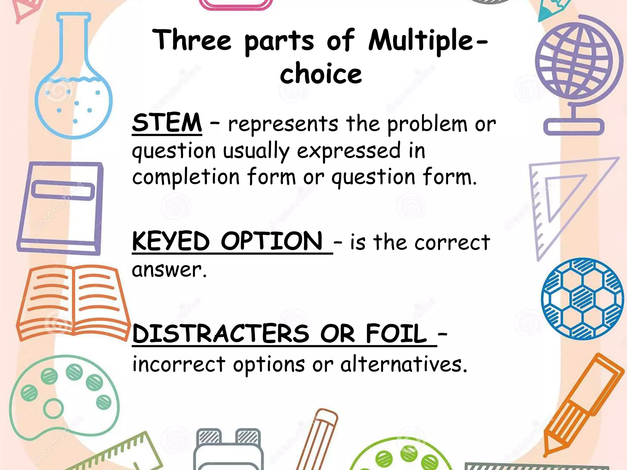 Three parts of Multiple-
choice
STEM – represents the problem or
question usually expressed in
completion form or question form.
KEYED OPTION – is the correct
answer.
DISTRACTERS OR FOIL –
incorrect options or alternatives.
 