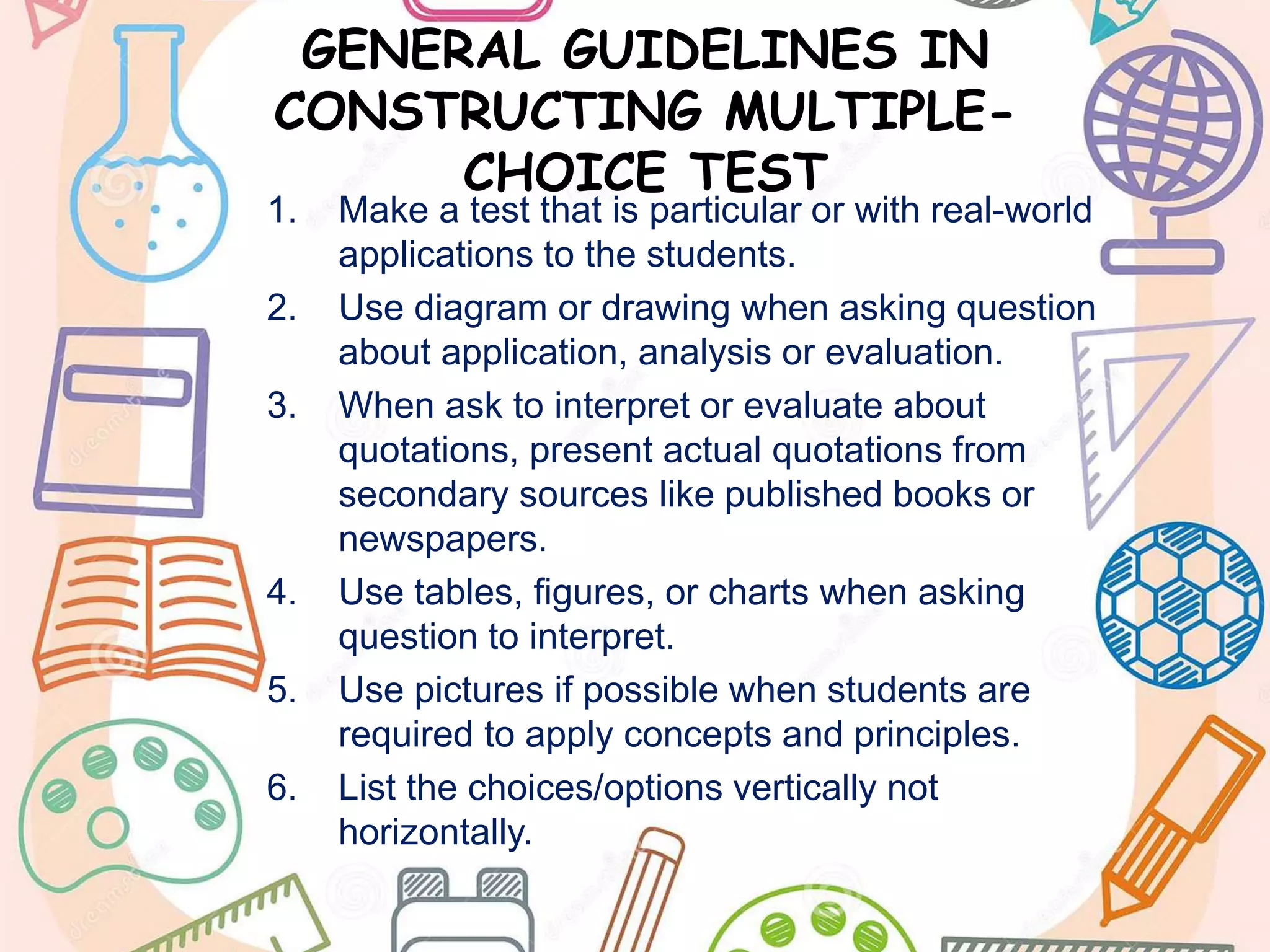 GENERAL GUIDELINES IN
CONSTRUCTING MULTIPLE-
CHOICE TEST
1. Make a test that is particular or with real-world
applications to the students.
2. Use diagram or drawing when asking question
about application, analysis or evaluation.
3. When ask to interpret or evaluate about
quotations, present actual quotations from
secondary sources like published books or
newspapers.
4. Use tables, figures, or charts when asking
question to interpret.
5. Use pictures if possible when students are
required to apply concepts and principles.
6. List the choices/options vertically not
horizontally.
 