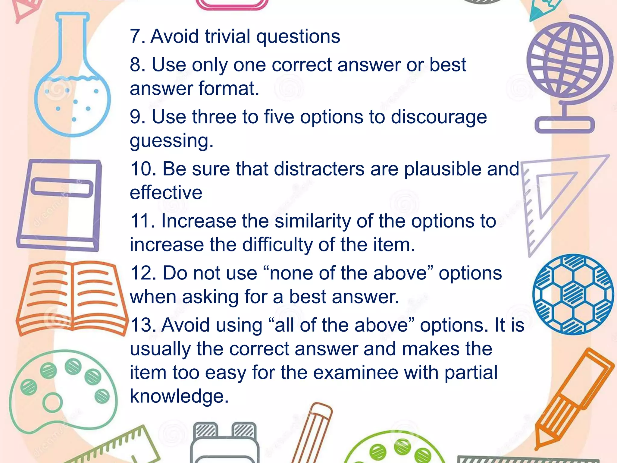 7. Avoid trivial questions
8. Use only one correct answer or best
answer format.
9. Use three to five options to discourage
guessing.
10. Be sure that distracters are plausible and
effective
11. Increase the similarity of the options to
increase the difficulty of the item.
12. Do not use “none of the above” options
when asking for a best answer.
13. Avoid using “all of the above” options. It is
usually the correct answer and makes the
item too easy for the examinee with partial
knowledge.
 