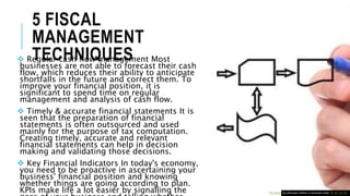 5 FISCAL
MANAGEMENT
TECHNIQUES Regular cash flow management Most
businesses are not able to forecast their cash
flow, which reduces their ability to anticipate
shortfalls in the future and correct them. To
improve your financial position, it is
significant to spend time on regular
management and analysis of cash flow.
 Timely & accurate financial statements It is
seen that the preparation of financial
statements is often outsourced and used
mainly for the purpose of tax computation.
Creating timely, accurate and relevant
financial statements can help in decision
making and validating those decisions.
 Key Financial Indicators In today's economy,
you need to be proactive in ascertaining your
business' financial position and knowing
whether things are going according to plan.
KPIs make life a lot easier by signalling the This Photo by Unknown Author is licensed under CC BY-SA-NC
 