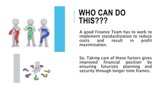 WHO CAN DO
THIS???
A good Finance Team has to work to
implement standardization to reduce
costs and result in profit
maximization.
So, Taking care of these factors gives
improved financial position by
ensuring futuristic planning and
security through longer time frames.
 