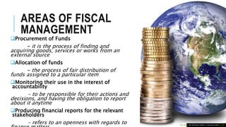 AREAS OF FISCAL
MANAGEMENT
Procurement of Funds
– it is the process of finding and
acquiring goods, services or works from an
external source
Allocation of funds
– the process of fair distribution of
funds assigned to a particular item
Monitoring their use in the interest of
accountability
- to be responsible for their actions and
decisions, and having the obligation to report
about it anytime
Producing financial reports for the relevant
stakeholders
- refers to an openness with regards to This Photo by Unknown Author is licensed under CC BY
 