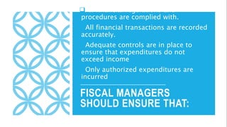 FISCAL MANAGERS
SHOULD ENSURE THAT:
All financial regulations and
procedures are complied with.
All financial transactions are recorded
accurately.
Adequate controls are in place to
ensure that expenditures do not
exceed income
Only authorized expenditures are
incurred
 