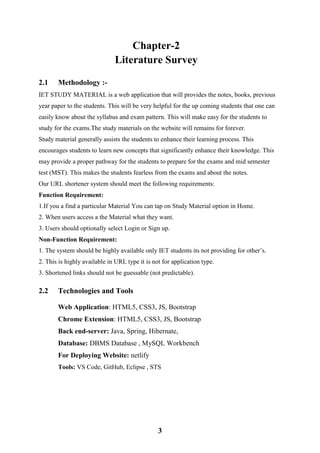 3
Chapter-2
Literature Survey
2.1 Methodology :-
IET STUDY MATERIAL is a web application that will provides the notes, books, previous
year paper to the students. This will be very helpful for the up coming students that one can
easily know about the syllabus and exam pattern. This will make easy for the students to
study for the exams.The study materials on the website will remains for forever.
Study material generally assists the students to enhance their learning process. This
encourages students to learn new concepts that significantly enhance their knowledge. This
may provide a proper pathway for the students to prepare for the exams and mid semester
test (MST). This makes the students fearless from the exams and about the notes.
Our URL shortener system should meet the following requirements:
Function Requirement:
1.If you a find a particular Material You can tap on Study Material option in Home.
2. When users access a the Material what they want.
3. Users should optionally select Login or Sign up.
Non-Function Requirement:
1. The system should be highly available only IET students its not providing for other’s.
2. This is highly available in URL type it is not for application type.
3. Shortened links should not be guessable (not predictable).
2.2 Technologies and Tools
Web Application: HTML5, CSS3, JS, Bootstrap
Chrome Extension: HTML5, CSS3, JS, Bootstrap
Back end-server: Java, Spring, Hibernate,
Database: DBMS Database , MySQL Workbench
For Deploying Website: netlify
Tools: VS Code, GitHub, Eclipse , STS
 