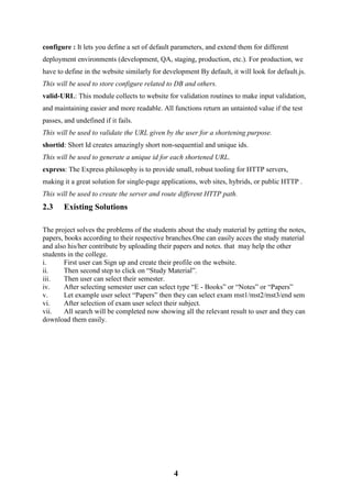 4
configure : It lets you define a set of default parameters, and extend them for different
deployment environments (development, QA, staging, production, etc.). For production, we
have to define in the website similarly for development By default, it will look for default.js.
This will be used to store configure related to DB and others.
valid-URL: This module collects to website for validation routines to make input validation,
and maintaining easier and more readable. All functions return an untainted value if the test
passes, and undefined if it fails.
This will be used to validate the URL given by the user for a shortening purpose.
shortid: Short Id creates amazingly short non-sequential and unique ids.
This will be used to generate a unique id for each shortened URL.
express: The Express philosophy is to provide small, robust tooling for HTTP servers,
making it a great solution for single-page applications, web sites, hybrids, or public HTTP .
This will be used to create the server and route different HTTP path.
2.3 Existing Solutions
The project solves the problems of the students about the study material by getting the notes,
papers, books according to their respective branches.One can easily acces the study material
and also his/her contribute by uploading their papers and notes. that may help the other
students in the college.
i. First user can Sign up and create their profile on the website.
ii. Then second step to click on “Study Material”.
iii. Then user can select their semester.
iv. After selecting semester user can select type “E - Books” or “Notes” or “Papers”
v. Let example user select “Papers” then they can select exam mst1/mst2/mst3/end sem
vi. After selection of exam user select their subject.
vii. All search will be completed now showing all the relevant result to user and they can
download them easily.
 