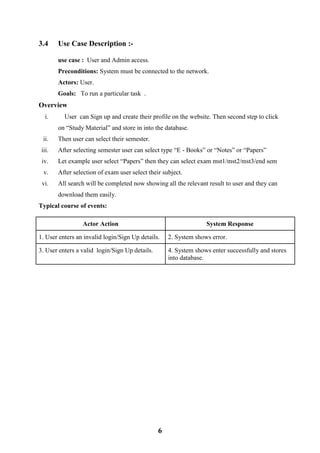 6
3.4 Use Case Description :-
use case : User and Admin access.
Preconditions: System must be connected to the network.
Actors: User.
Goals: To run a particular task .
Overview
i. User can Sign up and create their profile on the website. Then second step to click
on “Study Material” and store in into the database.
ii. Then user can select their semester.
iii. After selecting semester user can select type “E - Books” or “Notes” or “Papers”
iv. Let example user select “Papers” then they can select exam mst1/mst2/mst3/end sem
v. After selection of exam user select their subject.
vi. All search will be completed now showing all the relevant result to user and they can
download them easily.
Typical course of events:
Actor Action System Response
1. User enters an invalid login/Sign Up details. 2. System shows error.
3. User enters a valid login/Sign Up details. 4. System shows enter successfully and stores
into database.
 