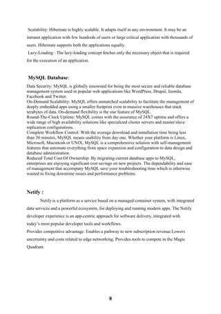 8
Scalability: Hibernate is highly scalable. It adapts itself in any environment. It may be an
intranet application with few hundreds of users or large critical application with thousands of
users. Hibernate supports both the applications equally.
Lazy-Loading : The lazy-loading concept fetches only the necessary object that is required
for the execution of an application.
MySQL Database:
Data Security: MySQL is globally renowned for being the most secure and reliable database
management system used in popular web applications like WordPress, Drupal, Joomla,
Facebook and Twitter.
On-Demand Scalability: MySQL offers unmatched scalability to facilitate the management of
deeply embedded apps using a smaller footprint even in massive warehouses that stack
terabytes of data. On-demand flexibility is the star feature of MySQL.
Round-The-Clock Uptime: MySQL comes with the assurance of 24X7 uptime and offers a
wide range of high availability solutions like specialized cluster servers and master/slave
replication configurations.
Complete Workflow Control: With the average download and installation time being less
than 30 minutes, MySQL means usability from day one. Whether your platform is Linux,
Microsoft, Macintosh or UNIX, MySQL is a comprehensive solution with self-management
features that automate everything from space expansion and configuration to data design and
database administration.
Reduced Total Cost Of Ownership: By migrating current database apps to MySQL,
enterprises are enjoying significant cost savings on new projects. The dependability and ease
of management that accompany MySQL save your troubleshooting time which is otherwise
wasted in fixing downtime issues and performance problems.
Netify :
Netify is a platform as a service based on a managed container system, with integrated
data services and a powerful ecosystem, for deploying and running modern apps. The Netify
developer experience is an app-centric approach for software delivery, integrated with
today’s most popular developer tools and workflows.
Provides competitive advantage. Enables a pathway to new subscription revenue.Lowers
uncertainty and costs related to edge networking. Provides tools to compete in the Magic
Quadrant.
 