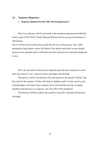 9
4.2 Sequence Diagrams:-
 Sequence diagram for the URL shortening process:-
Here User interacts with UI and sends it the username and password which he
wants to part of IET DAVV Study Material Website and he can access the basics of
information.
The UI will be active in this process until the user leaves the process. Now, after
entering the login details, server will check if this details and verify to user already
present or not, and after that, it will return the short period to UI and hence displayed
to user.
Here, the activation of the browser depends upon the user as browser is active
until user closes it. User wants to reach a web page with that link.
The process will be, the browser will send request to the domain “Netify” and
the waits for the response. Netify will check its database and if he.she can be a user
corresponding to the short time is present, the it will send the any type of typing
mistake to the browser as a response, else error 404 will be displayed.
The browser will then redirect the search to long URL and opens the desired
web page.
 
